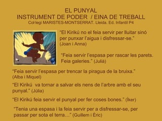 EL PUNYAL INSTRUMENT DE PODER  / EINA DE TREBALL Col·legi MARISTES-MONTSERRAT. Lleida. Ed. Infantil P4 “ El Kirikú no el feia servir per lluitar sinó per punxar l’aigua i disfressar-se.”  (Joan i Anna)‏ “ Feia servir l’espasa per rascar les parets. Feia galeries.”  (Julià)‏ “ Feia servir l’espasa per trencar la piragua de la bruixa.”  (Alba i Miquel)‏ “ El Kirikú  va tornar a salvar els nens de l’arbre amb el seu punyal.”  (Júlia)‏ “ El Kirikú feia servir el punyal per fer coses bones.”   (Íker)‏ “ Tenia una espasa i la feia servir per a disfressar-se, per passar per sota el terra…”   (Guillem i Èric)‏ 
