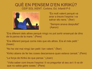 QUÈ EN PENSEM D’EN KIRIKÚ? CEIP SOL IXENT. Corbins. Ed. Infantil P-5 “ És molt valent perquè va anar a treure l’espina i va salvar els nens.” (Íker)‏ “ Era diferent dels altres perquè ningú no pot sortir ensenyat de dins de la panxa de la mare.” (Pere)‏ “ Era diferent perquè corria més que els altres. Era el més petit.” (Isaac)‏ “ No he vist mai ningú tan petit i tan valent.” (Íker)‏ “ Kirikú abans de fer les coses descansava quan estava cansat.” (Pere)‏ “ La força de Kirikú és que pensa.” (Joan)‏ “ Volia saber com treure l’espina i li va preguntar al seu avi i li va dir que no sabia gaire coses.” (Pere)‏ “ Sempre anava despullat” (Aaron)‏ 