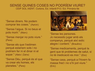 SENSE QUINES COSES NO PODRÍEM VIURE? CEIP SOL IXENT. Corbins. Ed. Infantil P-5 / Ed. Primària 6è “ Sense diners. No podem comprar les coses.”  (Aaron)‏ “ Sense l’aigua. Si no beus et pots morir.”  (Marc)‏ “ Sense menjar no pots viure.”  (Pere)‏ “ Sense els que t’estimen perquè estaríem sols i no podríem fer ni el dinar ni el sopar.”  (Aleix i Zaira)‏ “ Sense Déu, perquè és el que va crear els homes, els planetes.”  (Pere)‏ “ Sense les persones.  Jo necessito jugar amb els companys, perquè així estic alegre i content.”  (Braulino)‏ “ Sense medicaments, perquè la gent que té problemes de salut, si no té medicació es mor.”  (Eloi)‏ “ Sense casa, perquè a l’hivern fa massa fred i no s’hi pot viure.”  (Eric)‏ 