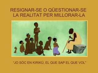 RESIGNAR-SE O QÜESTIONAR-SE  LA REALITAT PER MILLORAR-LA “ JO SÓC EN KIRIKÚ, EL QUE SAP EL QUE VOL” 