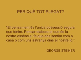 PER QUÈ TOT PLEGAT? “ El pensament és l’unica possessió segura que tenim. Pensar elabora el que és la nostra essència; fa que ens sentim com a casa o com uns estranys dins el nostre jo.”   GEORGE STEINER 