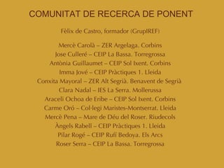 COMUNITAT DE RECERCA DE PONENT Fèlix de Castro, formador (GrupIREF)‏ Mercè Carolà – ZER Argelaga. Corbins Jose Culleré – CEIP La Bassa. Torregrossa Antònia Guillaumet – CEIP Sol Ixent. Corbins Imma Jové – CEIP Pràctiques 1. Lleida Conxita Mayoral – ZER Alt Segrià. Benavent de Segrià  Clara Nadal – IES La Serra. Mollerussa Araceli Ochoa de Eribe – CEIP Sol Ixent. Corbins Carme Oró – Col·legi Maristes-Montserrat. Lleida Mercè Pena – Mare de Déu del Roser. Riudecols Àngels Rabell – CEIP Pràctiques 1. Lleida Pilar Rogé – CEIP Rufí Bedoya. Els Arcs Roser Serra – CEIP La Bassa. Torregrossa 