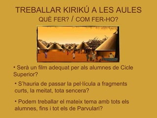 TREBALLAR KIRIKÚ A LES AULES QUÈ FER?  /  COM FER-HO? Serà un film adequat per als alumnes de Cicle Superior? S’hauria de passar la pel·lícula a fragments curts, la meitat, tota sencera? Podem treballar el mateix tema amb tots els alumnes, fins i tot els de Parvulari? 