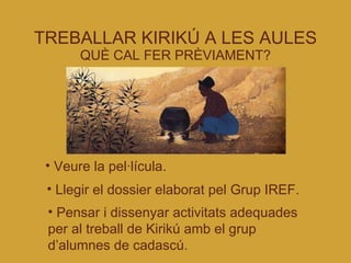 TREBALLAR KIRIKÚ A LES AULES QUÈ CAL FER PRÈVIAMENT? Veure la pel·lícula. Llegir el dossier elaborat pel Grup IREF. Pensar i dissenyar activitats adequades per al treball de Kirikú amb el grup d’alumnes de cadascú. 