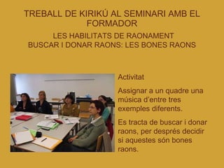 TREBALL DE KIRIKÚ AL SEMINARI AMB EL FORMADOR   LES HABILITATS DE RAONAMENT BUSCAR I DONAR RAONS: LES BONES RAONS Activitat  Assignar a un quadre una música d’entre tres exemples diferents. Es tracta de buscar i donar raons, per després decidir si aquestes són bones raons. 