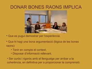 DONAR BONES RAONS IMPLICA Que es pugui demostrar per l’experiència. Que hi hagi una bona argumentació (lògica de les bones raons): Tenir en compte el context. Disposar d’informació rellevant. Ser curós i rigorós amb el llenguatge per arribar a la coherència, en definitiva per a proporcionar la comprensió. 