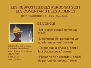 LES RESPOSTES DELS PERSONATGES I ELS COMENTARIS DELS ALUMNES CEIP PRÀCTIQUES 1. Lleida. Cicle Mitjà   DE L’ONCLE “ No respon perquè no ho sap.”  (Yáiza)‏ “ Li contesta així perquè no vol quedar malament.”  (Albert)‏ “ Té por que la bruixa el senti i li faci alguna cosa.”  (Marina)‏ “ Potser no se’n recorda (l’oncle) de per què és dolenta.”  (Maria)‏ KIRIKÚ: Per què la bruixa Karabà és tan dolenta? ONCLE: Que hi ha d’haver alguna raó? KIRIKÚ:  Sí ONCLE:  Hm! 