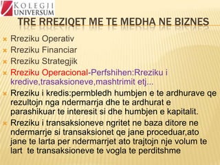 TRE RREZIQET ME TE MEDHA NE BIZNES









Rreziku Operativ
Rreziku Financiar
Rreziku Strategjik
Rreziku Operacional-Perfshihen:Rreziku i
kredive,trasaksioneve,mashtrimit etj...
Rreziku i kredis:permbledh humbjen e te ardhurave qe
rezultojn nga ndermarrja dhe te ardhurat e
parashikuar te interesit si dhe humbjen e kapitalit.
Rreziku i transaksioneve ngritet ne baza ditore ne
ndermarrje si transaksionet qe jane proceduar,ato
jane te larta per ndermarrjet ato trajtojn nje volum te
lart te transaksioneve te vogla te perditshme

 
