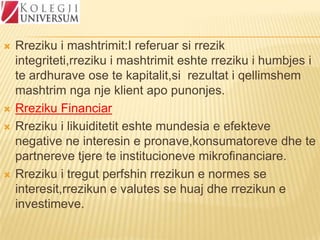 






Rreziku i mashtrimit:I referuar si rrezik
integriteti,rreziku i mashtrimit eshte rreziku i humbjes i
te ardhurave ose te kapitalit,si rezultat i qellimshem
mashtrim nga nje klient apo punonjes.
Rreziku Financiar
Rreziku i likuiditetit eshte mundesia e efekteve
negative ne interesin e pronave,konsumatoreve dhe te
partnereve tjere te institucioneve mikrofinanciare.
Rreziku i tregut perfshin rrezikun e normes se
interesit,rrezikun e valutes se huaj dhe rrezikun e
investimeve.

 