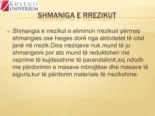 SHMANIGA E RREZIKUT


Shmangia e rrezikut e eliminon rrezikun përmes
shmangies ose heqjes dorë nga aktivitetet të cilat
janë në rrezik.Disa rreziqeve nuk mund të ju
shmangemi por ato mund të reduktohen me
veprime të kujdesshme të parandalimit,siq ndodh
me përdorimin e masave mbrojtëse dhe masave të
siguris,kur të përdorim materiale të rrezikshme.

 
