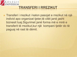 TRANSFERI I RREZIKUT


Transferi i rrezikut i kalon pasojat e rrezikut në një
individ apo organizat tjeter,të cilët janë jasht
biznesit tuaj.Sigurimet janë forma më e mirë e
transferit të rrezikut,kur një kompani tjetër do të
paguaj në rast të dëmit.

 