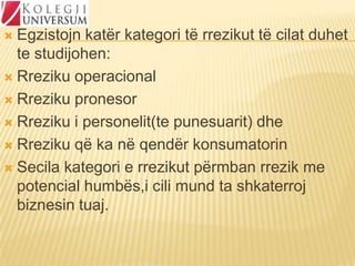 Egzistojn katër kategori të rrezikut të cilat duhet
te studijohen:
 Rreziku operacional
 Rreziku pronesor
 Rreziku i personelit(te punesuarit) dhe
 Rreziku që ka në qendër konsumatorin
 Secila kategori e rrezikut përmban rrezik me
potencial humbës,i cili mund ta shkaterroj
biznesin tuaj.


 