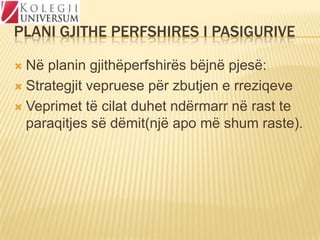PLANI GJITHE PERFSHIRES I PASIGURIVE
Në planin gjithëperfshirës bëjnë pjesë:
 Strategjit vepruese për zbutjen e rreziqeve
 Veprimet të cilat duhet ndërmarr në rast te
paraqitjes së dëmit(një apo më shum raste).


 