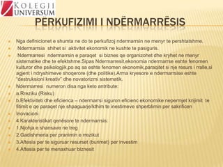 PËRKUFIZIMI I NDËRMARRËSIS
















Nga definicionet e shumta ne do te perkufizoj ndermarrsin ne menyr te pershtatshme.
Ndermarrsia shihet si aktivitet ekonomik ne kushte te pasiguris.
Ndermarresi ndermarrsin e paraqet si biznes qe organizohet dhe kryhet ne menyr
sistematike dhe te efektshme.Sipas Ndermarresit,ekonomia ndermarrse eshte fenomen
kulturor dhe psikologjik,po aq sa eshte fenomen ekonomik,paraqitet si nje resurs i rralle,si
agjent i ndryshimeve shoqerore (dhe politike).Arma kryesore e ndermarrsise eshte
“destruksioni kreativ” dhe novatorizmi sistematik.
Ndermarresi numeron disa nga keto antribute:
a.Rreziku (Risku)
b.Efektiviteti dhe eficienca – ndermarrsi siguron eficienc ekonomike nepermjet krijimit te
fitimit e qe paraqet nje shpaguarje/kthim te inestimeve shperblimin per sakrificen
Inovacioni
4 Karakteristikat qenësore te ndermarrsis:
1.Njohja e shansave ne treg
2.Gadishmeria per pranimin e rrezikut
3.Aftesia per te siguruar resurset (burimet) per investim
4.Aftesia per te menaxhuar biznesit

 
