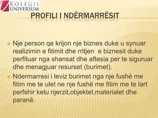 PROFILI I NDËRMARRËSIT

Nje person qe krijon nje biznes duke u synuar
realizimin e fitimit dhe rritjen e biznesit duke
perfituar nga shansat dhe aftesia per te siguruar
dhe menagjuar resurset (burimet).
 Ndermarresi i leviz burimet nga nje fushë me
fitim me te ulet ne nje fushë me fitim me te lart
perfshir ketu njerzit,objektet,materialet dhe
paranë.


 