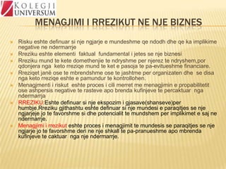 MENAGJIMI I RREZIKUT NE NJE BIZNES











Risku eshte definuar si nje ngjarje e mundeshme qe ndodh dhe qe ka implikime
negative ne ndermarrje
Rreziku eshte elementi faktual fundamental i jetes se nje biznesi
Rreziku mund te kete domethenjie te ndryshme per njerez te ndryshem,por
qdonjera nga keto rreziqe mund te ket e pasoja te pa-evitueshme financiare.
Rreziqet janë ose te mbrendshme ose te jashtme per organizaten dhe se disa
nga keto rreziqe eshte e pamundur te kontrollohen.
Menagjmenti i riskut eshte proces i cili merret me menagjimin e propabilitetit
ose ashpersis negative te rasteve apo brenda kufinjeve te percaktuar nga
ndermarrja
RREZIKU:Eshte definuar si nje ekspozim i gjasave(shanseve)per
humbje.Rreziku gjithashtu eshte definuar si nje mundesi e paraqitjes se nje
ngjarjeje jo te favorshme si dhe potencialit te mundshem per implikimet e saj ne
ndermarrje.
Menagjimi i rrezikut eshte proces i menagjimit te mundesis se paraqitjes se nje
ngjarje jo te favorshme deri ne nje shkall te pa-pranueshme apo mbrenda
kufinjeve te caktuar nga nje ndermarrje.

 