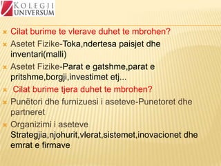 









Cilat burime te vlerave duhet te mbrohen?
Asetet Fizike-Toka,ndertesa paisjet dhe
inventari(malli)
Asetet Fizike-Parat e gatshme,parat e
pritshme,borgji,investimet etj...
Cilat burime tjera duhet te mbrohen?
Punëtori dhe furnizuesi i aseteve-Punetoret dhe
partneret
Organizimi i aseteve
Strategjia,njohurit,vlerat,sistemet,inovacionet dhe
emrat e firmave

 
