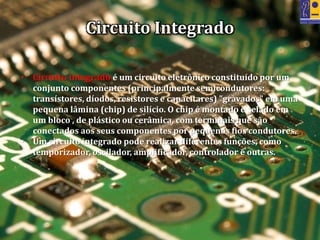 Circuito Integrado
• Circuito integrado é um circuito eletrônico constituído por um
conjunto componentes (principalmente semicondutores:
transístores, díodos, resistores e capacitares) "gravados" em uma
pequena lâmina (chip) de silício. O chip é montado e selado em
um bloco , de plástico ou cerâmica, com terminais que são
conectados aos seus componentes por pequenos fios condutores.
• Um circuito integrado pode realizar diferentes funções, como
temporizador, oscilador, amplificador, controlador e outras.
 