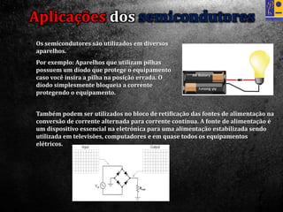 • Também podem ser utilizados no bloco de retificação das fontes de alimentação na
conversão de corrente alternada para corrente contínua. A fonte de alimentação é
um dispositivo essencial na eletrónica para uma alimentação estabilizada sendo
utilizada em televisões, computadores e em quase todos os equipamentos
elétricos.
Aplicações dos semicondutores
 Os semicondutores são utilizados em diversos
aparelhos.
 Por exemplo: Aparelhos que utilizam pilhas
possuem um díodo que protege o equipamento
caso você insira a pilha na posição errada. O
díodo simplesmente bloqueia a corrente
protegendo o equipamento.
 