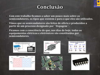 • Com este trabalho ficamos a saber um pouco mais sobre os
semicondutores, os tipos que existem e para o que eles são utilizados.
• Vimos que os semicondutores são feitos de silício e produzidos a
partir de um processo designado por ``Dopagem´´.
• Ficamos com a consciência de que, nos dias de hoje, todos os
equipamentos elétricos e eletrónicos são constituídos por
semicondutores.
Conclusão
 