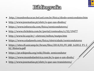  http://mundoeducacao.bol.uol.com.br/fisica/diodo-semicondutor.htm
 http://www.josematias.pt/eletr/o-que-sao-diodos/
 https://www.infoescola.com/fisica/semicondutores/
 http://www.clickideia.com.br/portal/conteudos/c/32/19477
 http://www.lsi.usp.br/~eletroni/milton/matpn.htm
 https://www.coladaweb.com/fisica/eletricidade/semicondutores
 https://sites.ifi.unicamp.br/brum/files/2014/01/FI_JAB_1s2012_P1_C
h2_Historia.pdf
 https://pt.wikipedia.org/wiki/Diodo_semicondutor
 https://www.mundodaeletrica.com.br/o-que-e-um-diodo/
 http://www.josematias.pt/eletr/o-que-sao-transistores/
Bibliografia
 