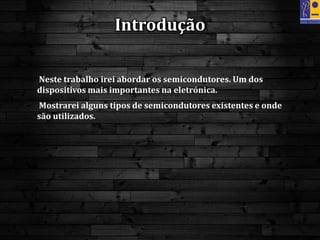 • Neste trabalho irei abordar os semicondutores. Um dos
dispositivos mais importantes na eletrónica.
• Mostrarei alguns tipos de semicondutores existentes e onde
são utilizados.
Introdução
 