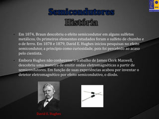 • Em 1874, Braun descobriu o efeito semicondutor em alguns sulfetos
metálicos. Os primeiros elementos estudados foram o sulfeto de chumbo e
o de ferro. Em 1878 e 1879, David E. Hughes iniciou pesquisas no efeito
semicondutor, a princípio como curiosidade, pois foi percebido ao acaso
pelo cientista.
• Embora Hughes não conhecesse o trabalho de James Clerk Maxwell,
descobriu uma maneira de emitir ondas eletromagnéticas a partir de
semicondutores. Em função de suas experiências acabou por inventar o
detetor eletromagnético por efeito semicondutivo, o díodo.
Semicondutores
História
David E. Hughes
 