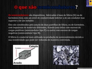 • Os semicondutores são dispositivos, fabricados à base de Silício (Si) ou de
Germânio (Ge), com um nível de condutividade inferior a de um condutor mas
superior a de um isolador.
• Eles são constituídos pela junção de duas pastilhas de Silício, ou de Germânio,
com impurezas de materiais diferentes, ficando uma delas com excesso de
cargas positivas (semicondutor tipo P) e a outra com excesso de cargas
negativas (semicondutor tipo N).
• O Silício é o material mais utilizado na produção de semicondutores devido a
sua resistividade que pode ser reduzida de maneira controlada.
O que são semicondutores?
 