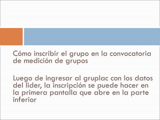 Cómo inscribir el grupo en la convocatoria de medición de grupos Luego de ingresar al gruplac con los datos del lider, la inscripción se puede hacer en la primera pantalla que abre en la parte inferior 
