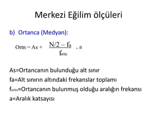 Merkezi Eğilim ölçüleri
b) Ortanca (Medyan):
Ortn = As +

N/2 – fa . a
fortn

As=Ortancanın bulunduğu alt sınır
fa=Alt sınırın altındaki frekanslar toplamı
fortn=Ortancanın bulunmuş olduğu aralığın frekansı
a=Aralık katsayısı

 