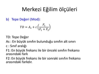 Merkezi Eğilim ölçüleri
b) Tepe Değeri (Mod):

TD: Tepe Değer
As : En büyük sınıfın bulunduğu sınıfın alt sınırı
c : Sınıf aralığı
F1: En büyük frekans ile bir önceki sınıfın frekansı
arasındaki fark
F2: En büyük frekans ile bir sonraki sınıfın frekansı
arasındaki farkdır.

 