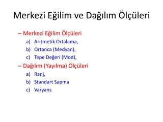 Merkezi Eğilim ve Dağılım Ölçüleri
– Merkezi Eğilim Ölçüleri
a) Aritmetik Ortalama,
b) Ortanca (Medyan),
c) Tepe Değeri (Mod),

– Dağılım (Yayılma) Ölçüleri
a) Ranj,
b) Standart Sapma
c) Varyans

 