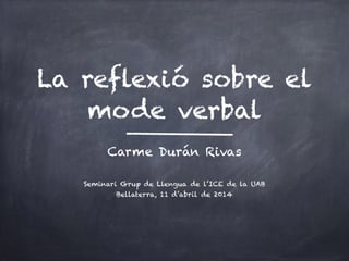 La reflexió sobre el
mode verbal
Carme Durán Rivas
!
Seminari Grup de Llengua de l’ICE de la UAB
Bellaterra, 11 d’abril de 2014
 