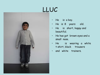 LLUC He  is  a boy.  He  is  8  years  old. He  is  short, happy and beautiful. He has got  brown eyes and a small  nose. He  is  wearing  a  white  t-shirt, black  trousers and  white  trainers. 