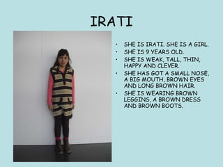 IRATI SHE IS IRATI. SHE IS A GIRL. SHE IS 9 YEARS OLD.  SHE IS WEAK, TALL, THIN, HAPPY AND CLEVER.  SHE HAS GOT A SMALL NOSE, A BIG MOUTH, BROWN EYES AND LONG BROWN HAIR.  SHE IS WEARING BROWN LEGGINS, A BROWN DRESS AND BROWN BOOTS. 
