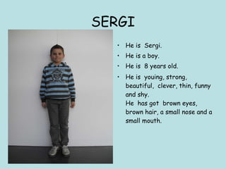 SERGI He is  Sergi. He is a boy. He is  8 years old. He is  youing, strong, beautiful,  clever, thin, funny and shy. He  has got  brown eyes, brown hair, a small nose and a small mouth. 