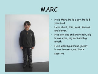 MARC He is Marc. He is a boy. He is 8 years old. He is short, thin, weak, serious and clever. He’s got long and short hair, big brown eyes, big ears and big mouth. He is wearing a brown jacket, brown trousers, and black sportive.   