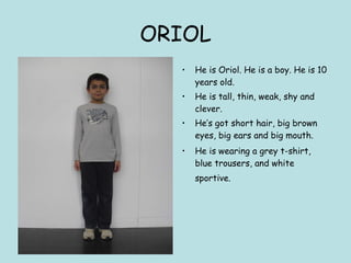 ORIOL He is Oriol. He is a boy. He is 10 years old. He is tall, thin, weak, shy and clever. He’s got short hair, big brown eyes, big ears and big mouth. He is wearing a grey t-shirt, blue trousers, and white sportive.   