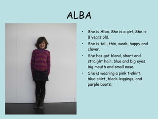 ALBA She is Alba. She is a girl. She is 8 years old.  She is tall, thin, weak, happy and clever. She has got blond, short and straight hair, blue and big eyes, big mouth and small nose. She is wearing a pink t-shirt, blue skirt, black leggings, and purple boots. 