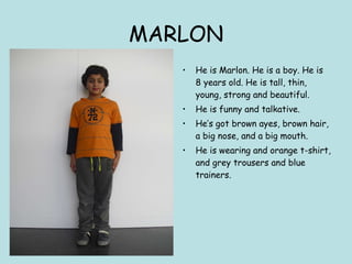 MARLON He is Marlon. He is a boy. He is 8 years old. He is tall, thin, young, strong and beautiful. He is funny and talkative. He’s got brown ayes, brown hair, a big nose, and a big mouth. He is wearing and orange t-shirt, and grey trousers and blue trainers.  