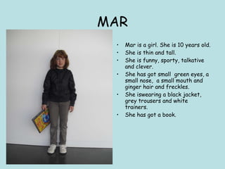 MAR Mar is a girl. She is 10 years old. She is thin and tall. She is funny, sporty, talkative and clever. She has got small  green eyes, a small nose,  a  small mouth and ginger hair and freckles.  She iswearing a black jacket, grey trousers and white trainers. She has got a book. 