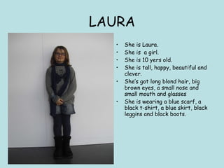 LAURA She is Laura. She is  a girl. She is 10 yers old. She is tall, happy, beautiful and clever. She’s got long blond hair, big brown eyes, a small nose and small mouth and glasses She is wearing a blue scarf, a black t-shirt, a blue skirt, black leggins and black boots. 