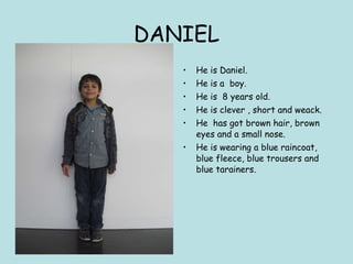 DANIEL He is Daniel. He is a  boy. He is  8 years old. He is clever , short and weack. He  has got brown hair, brown eyes and a small nose. He is wearing a blue raincoat, blue fleece, blue trousers and blue tarainers. 