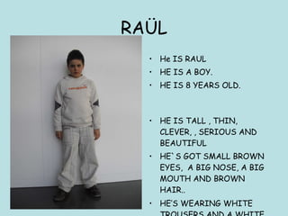 RAÜL He IS RAUL HE IS A BOY. HE IS 8 YEARS OLD.  HE IS TALL , THIN, CLEVER, , SERIOUS AND BEAUTIFUL HE`S GOT SMALL BROWN EYES,  A BIG NOSE, A BIG MOUTH AND BROWN HAIR.. HE’S WEARING WHITE TROUSERS AND A WHITE JUMPER..   