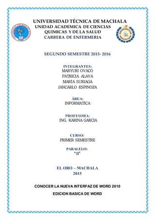UNIVERSIDAD TÉCNICA DE MACHALA
UNIDAD ACADEMICA DE CIENCIAS
QUIMICAS Y DE LA SALUD
CARRERA DE ENFERMERIA
SEGUNDO SEMESTRE 2015- 2016
INTEGRANTES:
MARYURI OVACO
PATRICIA ALAVA
MARÍA SURIAGA
JANCARLO ESPINOZA
ÁREA:
INFORMATICA
PROFESORA:
ING. KARINA GARCIA
CURSO:
PRIMER SEMESTRE
PARALELO:
“B”
EL ORO – MACHALA
2015
CONOCER LA NUEVA INTERFAZ DE WORD 2010
EDICION BASICA DE WORD
 