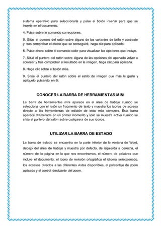 sistema operativo para seleccionarla y pulse el botón insertar para que se
inserte en el documento.
4. Pulse sobre le comando correcciones.
5. Sitúe el puntero del ratón sobre alguno de las variantes de brillo y contraste
y, tras comprobar el efecto que se conseguirá, haga clic para aplicarlo.
6. Pulse ahora sobre el comando color para visualizar las opciones que incluye.
7. Situé el puntero del ratón sobre alguna de las opciones del apartado volver a
colorear y tras comprobar el resultado en la imagen, haga clic para aplicarla.
8. Haga clic sobre el botón más.
9. Sitúe el puntero del ratón sobre el estilo de imagen que más le guste y
aplíquelo pulsando en él.
CONOCER LA BARRA DE HERRAMIENTAS MINI
La barra de herramientas mini aparece en el área de trabajo cuando se
selecciona con el ratón un fragmento de texto y muestra los iconos de acceso
directo a las herramientas de edición de texto más comunes. Esta barra
aparece difuminada en un primer momento y solo se muestra activa cuando se
sitúa el puntero del ratón sobre cualquiera de sus iconos.
UTILIZAR LA BARRA DE ESTADO
La barra de estado se encuentra en la parte inferior de la ventana de Word,
debajo del área de trabajo y muestra por defecto, de izquierda a derecha, el
número de la página en la que nos encontramos, el número de palabras que
incluye el documento, el icono de revisión ortográfica el idioma seleccionado,
los accesos directos a las diferentes vistas disponibles, el porcentaje de zoom
aplicado y el control deslizante del zoom.
 