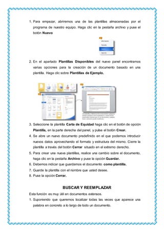 1. Para empezar, abriremos una de las plantillas almacenadas por el
programa de nuestro equipo. Haga clic en la pestaña archivo y puse el
botón Nuevo
2. En el apartado Plantillas Disponibles del nuevo panel encontramos
varias opciones para la creación de un documento basado en una
plantilla. Haga clic sobre Plantillas de Ejemplo.
3. Seleccione la plantilla Carta de Equidad haga clic en el botón de opción
Plantilla, en la parte derecha del panel, y pulse el botón Crear.
4. Se abre un nuevo documento predefinido en el que podemos introducir
nuevos datos aprovechando el formato y estructura del mismo. Cierre la
plantilla a través del botón Cerrar situado en el extremo derecho.
5. Para crear una nueva plantillas, realice una cambio sobre el documento,
haga clic en la pestaña Archivo y puse la opción Guardar.
6. Debemos indicar que guardamos el documento como plantilla.
7. Guarde la plantilla con el nombre que usted desee.
8. Puse la opción Cerrar.
BUSCAR Y REEMPLAZAR
Esta función es muy útil en documentos extensos.
1. Suponiendo que queremos localizar todas las veces que aparece una
palabra en concreto a lo largo de todo un documento.
 