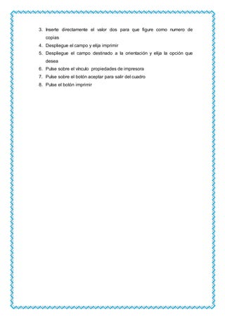 3. Inserte directamente el valor dos para que figure como numero de
copias
4. Despliegue el campo y elija imprimir
5. Despliegue el campo destinado a la orientación y elija la opción que
desea
6. Pulse sobre el vínculo propiedades de impresora
7. Pulse sobre el botón aceptar para salir del cuadro
8. Pulse el botón imprimir
 