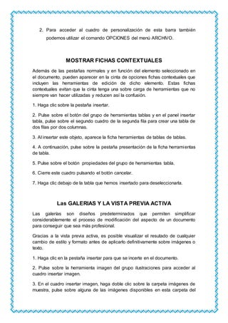 2. Para acceder al cuadro de personalización de esta barra también
podemos utilizar el comando OPCIONES del menú ARCHIVO.
MOSTRAR FICHAS CONTEXTUALES
Además de las pestañas normales y en función del elemento seleccionado en
el documento, pueden aparecer en la cinta de opciones fichas contextuales que
incluyen las herramientas de edición de dicho elemento. Estas fichas
contextuales evitan que la cinta tenga una sobre carga de herramientas que no
siempre van hacer utilizadas y reducen así la confusión.
1. Haga clic sobre la pestaña insertar.
2. Pulse sobre el botón del grupo de herramientas tablas y en el panel insertar
tabla, pulse sobre el segundo cuadro de la segunda fila para crear una tabla de
dos filas por dos columnas.
3. Al insertar este objeto, aparece la ficha herramientas de tablas de tablas.
4. A continuación, pulse sobre la pestaña presentación de la ficha herramientas
de tabla.
5. Pulse sobre el botón propiedades del grupo de herramientas tabla.
6. Cierre este cuadro pulsando el botón cancelar.
7. Haga clic debajo de la tabla que hemos insertado para deseleccionarla.
Las GALERIAS Y LA VISTA PREVIA ACTIVA
Las galerías son diseños predeterminados que permiten simplificar
considerablemente el proceso de modificación del aspecto de un documento
para conseguir que sea más profesional.
Gracias a la vista previa activa, es posible visualizar el resutado de cualquier
cambio de estilo y formato antes de aplicarlo definitivamente sobre imágenes o
texto.
1. Haga clic en la pestaña insertar para que se incerte en el documento.
2. Pulse sobre la herramienta imagen del grupo ilustraciones para acceder al
cuadro insertar imagen.
3. En el cuadro insertar imagen, haga doble clic sobre la carpeta imágenes de
muestra, pulse sobre alguna de las imágenes disponibles en esta carpeta del
 