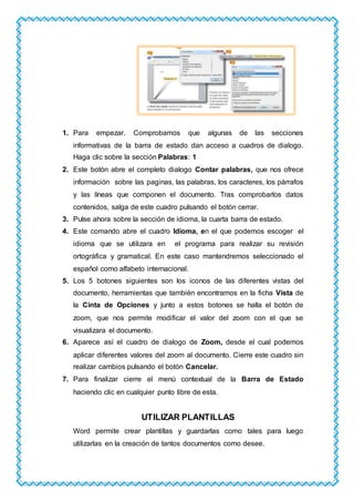 1. Para empezar. Comprobamos que algunas de las secciones
informativas de la barra de estado dan acceso a cuadros de dialogo.
Haga clic sobre la sección Palabras: 1
2. Este botón abre el completo dialogo Contar palabras, que nos ofrece
información sobre las paginas, las palabras, los caracteres, los párrafos
y las líneas que componen el documento. Tras comprobarlos datos
contenidos, salga de este cuadro pulsando el botón cerrar.
3. Pulse ahora sobre la sección de idioma, la cuarta barra de estado.
4. Este comando abre el cuadro Idioma, en el que podemos escoger el
idioma que se utilizara en el programa para realizar su revisión
ortográfica y gramatical. En este caso mantendremos seleccionado el
español como alfabeto internacional.
5. Los 5 botones siguientes son los iconos de las diferentes vistas del
documento, herramientas que también encontramos en la ficha Vista de
la Cinta de Opciones y junto a estos botones se halla el botón de
zoom, que nos permite modificar el valor del zoom con el que se
visualizara el documento.
6. Aparece así el cuadro de dialogo de Zoom, desde el cual podemos
aplicar diferentes valores del zoom al documento. Cierre este cuadro sin
realizar cambios pulsando el botón Cancelar.
7. Para finalizar cierre el menú contextual de la Barra de Estado
haciendo clic en cualquier punto libre de esta.
UTILIZAR PLANTILLAS
Word permite crear plantillas y guardarlas como tales para luego
utilizarlas en la creación de tantos documentos como desee.
 